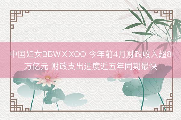 中国妇女BBWⅩXOO 今年前4月财政收入超8万亿元 财政支出进度近五年同期最快