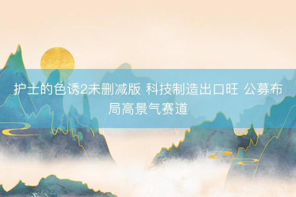 护士的色诱2未删减版 科技制造出口旺 公募布局高景气赛道