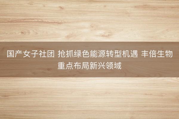 国产女子社团 抢抓绿色能源转型机遇 丰倍生物重点布局新兴领域