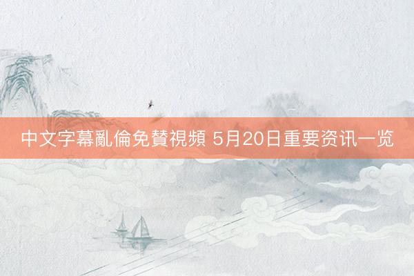 中文字幕亂倫免賛視頻 5月20日重要资讯一览