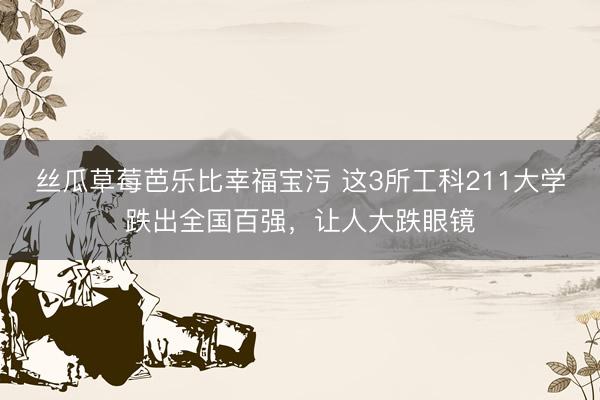 丝瓜草莓芭乐比幸福宝污 这3所工科211大学跌出全国百强，让人大跌眼镜