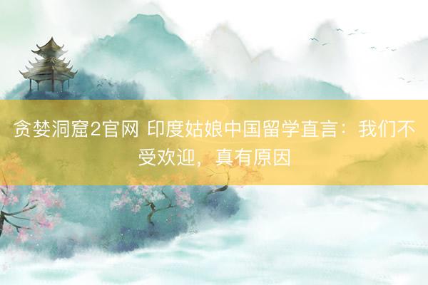 贪婪洞窟2官网 印度姑娘中国留学直言：我们不受欢迎，真有原因