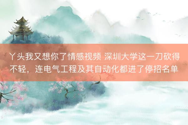 丫头我又想你了情感视频 深圳大学这一刀砍得不轻，连电气工程及其自动化都进了停招名单