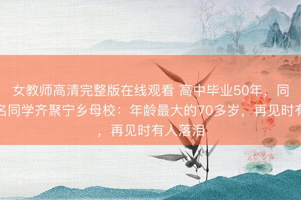 女教师高清完整版在线观看 高中毕业50年，同届近百名同学齐聚宁乡母校：年龄最大的70多岁，再见时有人落泪