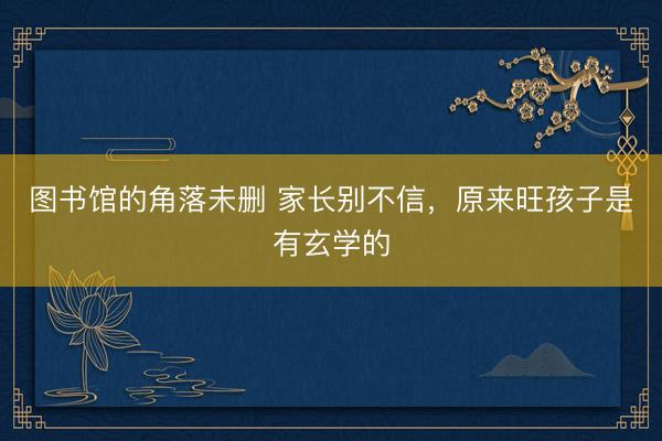 图书馆的角落未删 家长别不信，原来旺孩子是有玄学的