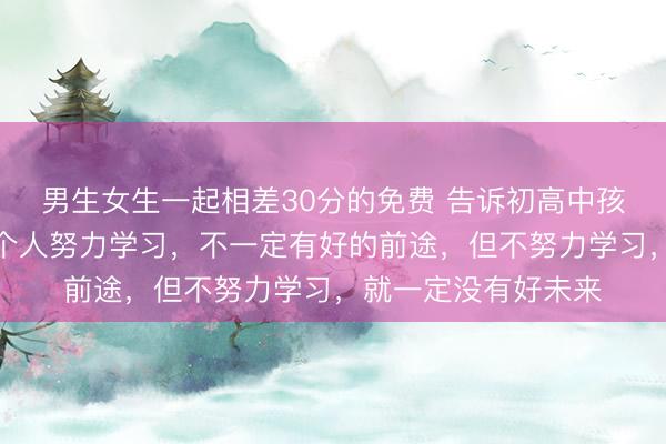 男生女生一起相差30分的免费 告诉初高中孩子，这个时代，一个人努力学习，不一定有好的前途，但不努力学习，就一定没有好未来