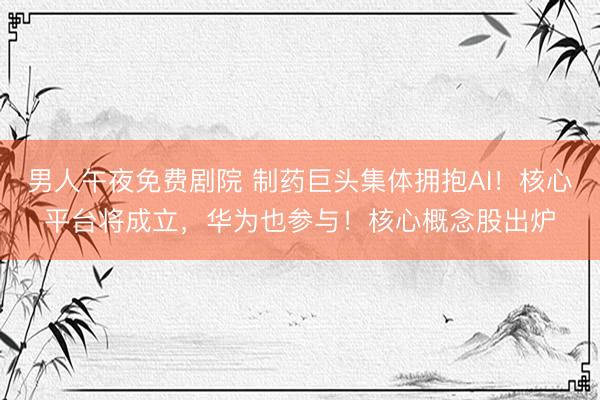 男人午夜免费剧院 制药巨头集体拥抱AI！核心平台将成立，华为也参与！核心概念股出炉