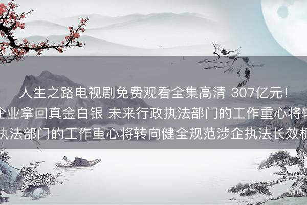 人生之路电视剧免费观看全集高清 307亿元！规范涉企执法一年，给企业拿回真金白银 未来行政执法部门的工作重心将转向健全规范涉企执法长效机制