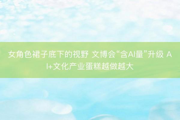 女角色裙子底下的视野 文博会“含AI量”升级 AI+文化产业蛋糕越做越大