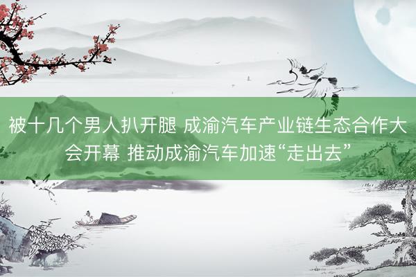 被十几个男人扒开腿 成渝汽车产业链生态合作大会开幕 推动成渝汽车加速“走出去”