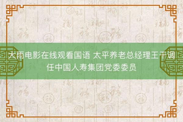 大雨电影在线观看国语 太平养老总经理王干调任中国人寿集团党委委员