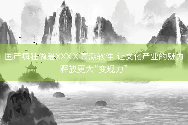 国产疯狂做爰XXXⅩ高潮软件 让文化产业的魅力释放更大“变现力”