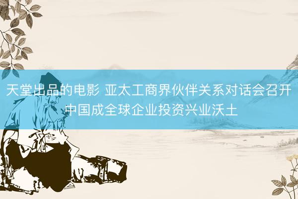 天堂出品的电影 亚太工商界伙伴关系对话会召开 中国成全球企业投资兴业沃土