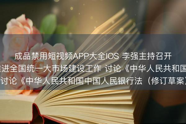 成品禁用短视频APP大全IOS 李强主持召开国务院常务会议 研究推进全国统一大市场建设工作 讨论《中华人民共和国中国人民银行法（修订草案）》