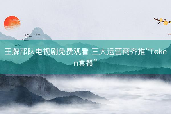 王牌部队电视剧免费观看 三大运营商齐推“Token套餐”
