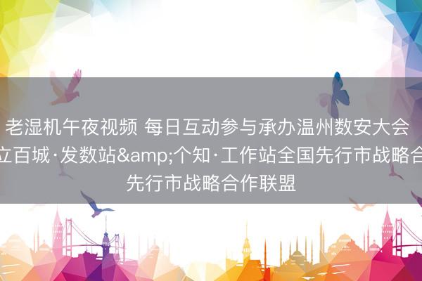 老湿机午夜视频 每日互动参与承办温州数安大会 牵头成立百城·发数站&个知·工作站全国先行市战略合作联盟