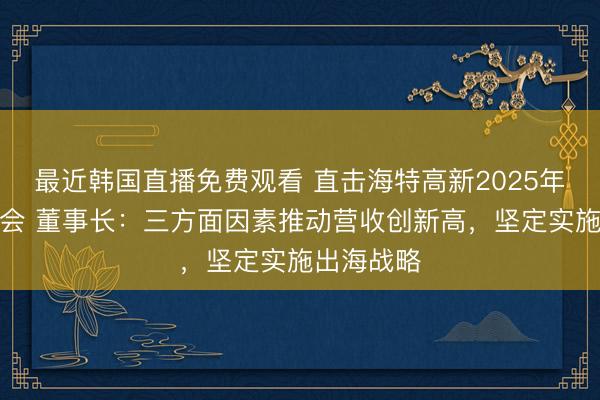 最近韩国直播免费观看 直击海特高新2025年年度股东会 董事长：三方面因素推动营收创新高，坚定实施出海战略