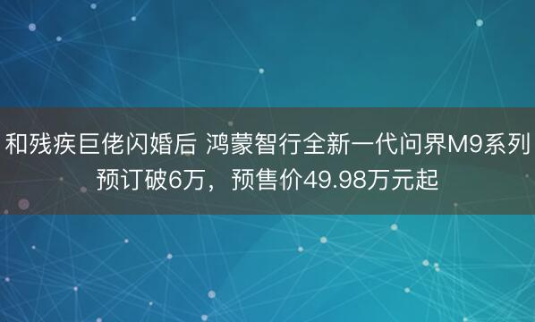 和残疾巨佬闪婚后 鸿蒙智行全新一代问界M9系列预订破6万，预售价49.98万元起