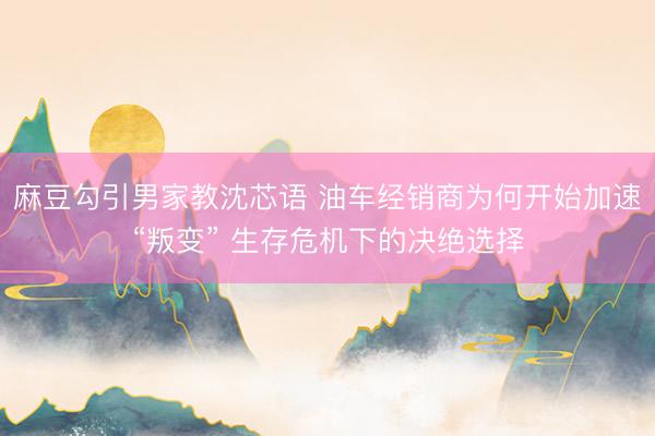 麻豆勾引男家教沈芯语 油车经销商为何开始加速“叛变” 生存危机下的决绝选择
