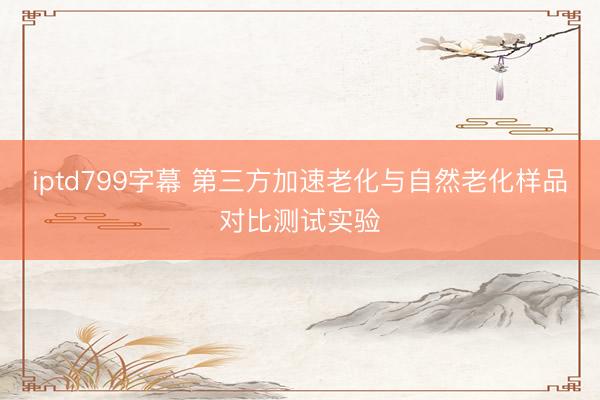 iptd799字幕 第三方加速老化与自然老化样品对比测试实验