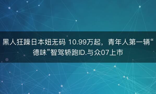 黑人狂躁日本妞无码 10.99万起，青年人第一辆“德味”智驾轿跑ID.与众07上市