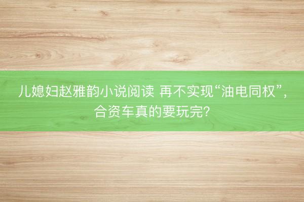 儿媳妇赵雅韵小说阅读 再不实现“油电同权”，合资车真的要玩完？