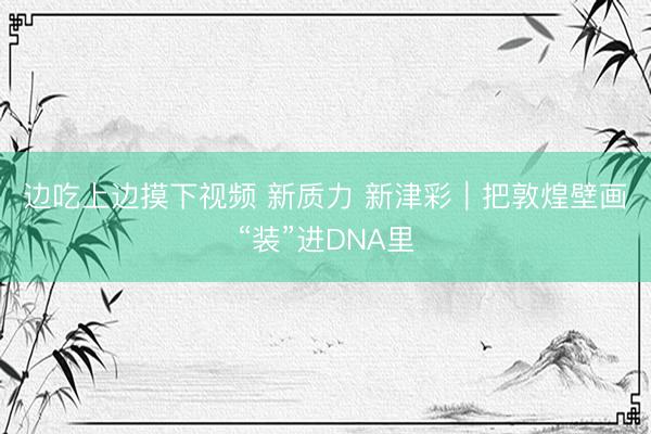 边吃上边摸下视频 新质力 新津彩｜把敦煌壁画“装”进DNA里