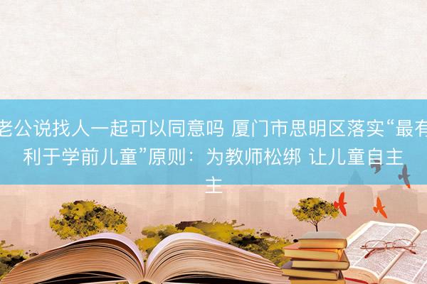 老公说找人一起可以同意吗 厦门市思明区落实“最有利于学前儿童”原则:为教师松绑 让儿童自主
