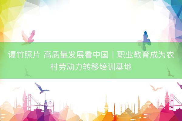 谭竹照片 高质量发展看中国|职业教育成为农村劳动力转移培训基地