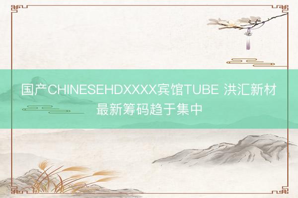 国产CHINESEHDXXXX宾馆TUBE 洪汇新材最新筹码趋于集中