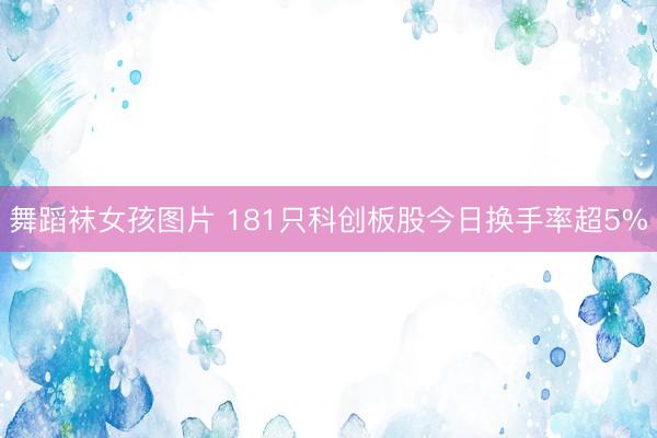 舞蹈袜女孩图片 181只科创板股今日换手率超5%