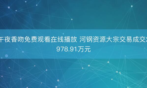 午夜香吻免费观看在线播放 河钢资源大宗交易成交2978.91万元