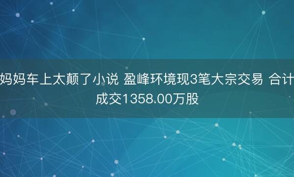 妈妈车上太颠了小说 盈峰环境现3笔大宗交易 合计成交1358.00万股