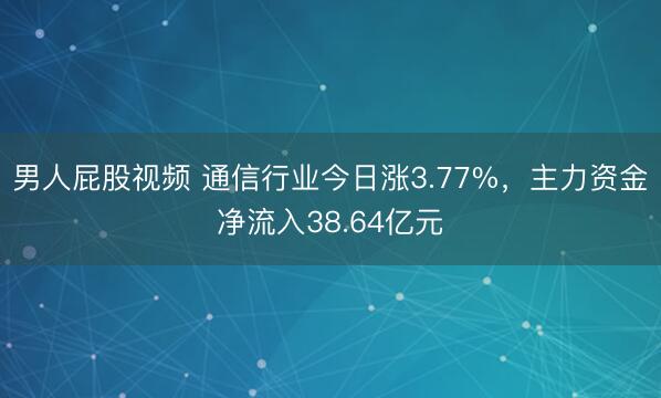 男人屁股视频 通信行业今日涨3.77%，主力资金净流入38.64亿元