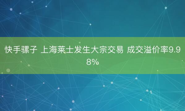 快手骡子 上海莱士发生大宗交易 成交溢价率9.98%
