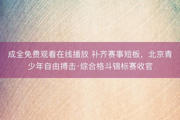 成全免费观看在线播放 补齐赛事短板,北京青少年自由搏击·综合格斗锦标赛收官