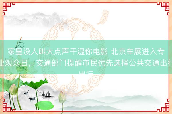 家里没人叫大点声干湿你电影 北京车展进入专业观众日，交通部门提醒市民优先选择公共交通出行