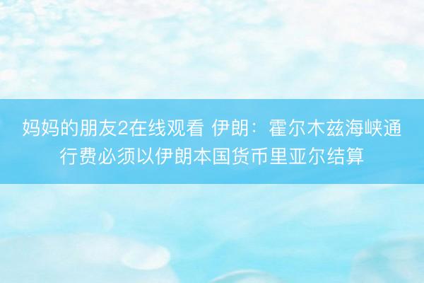 妈妈的朋友2在线观看 伊朗：霍尔木兹海峡通行费必须以伊朗本国货币里亚尔结算