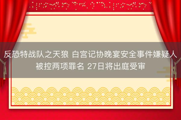 反恐特战队之天狼 白宫记协晚宴安全事件嫌疑人被控两项罪名 27日将出庭受审