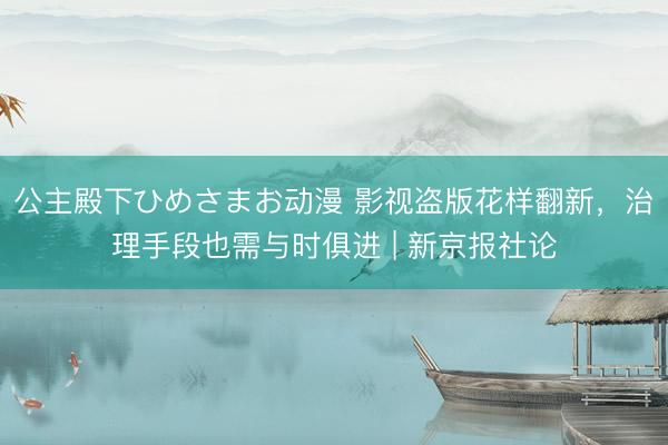 公主殿下ひめさまお动漫 影视盗版花样翻新，治理手段也需与时俱进 | 新京报社论