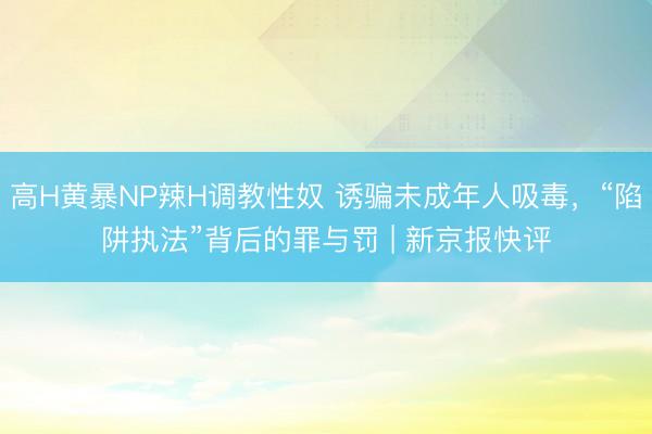 高H黄暴NP辣H调教性奴 诱骗未成年人吸毒，“陷阱执法”背后的罪与罚 | 新京报快评