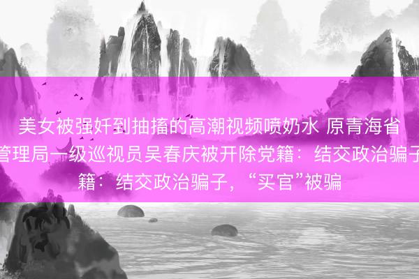 美女被强奷到抽搐的高潮视频喷奶水 原青海省地方金融监督管理局一级巡视员吴春庆被开除党籍:结交政治骗子,“买官”被骗