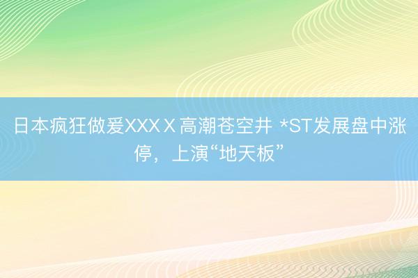日本疯狂做爰XXXⅩ高潮苍空井 *ST发展盘中涨停，上演“地天板”