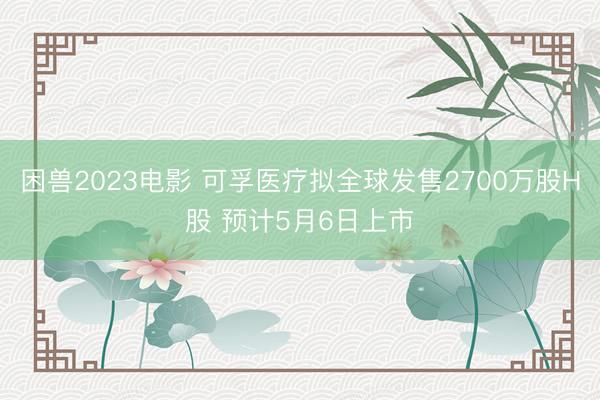 困兽2023电影 可孚医疗拟全球发售2700万股H股 预计5月6日上市