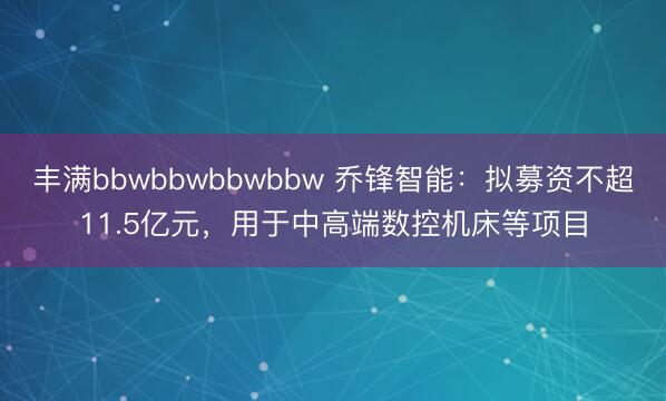 丰满bbwbbwbbwbbw 乔锋智能：拟募资不超11.5亿元，用于中高端数控机床等项目