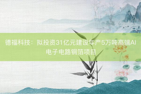 德福科技：拟投资31亿元建设年产5万吨高端AI电子电路铜箔项目