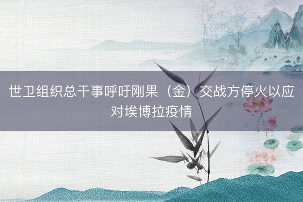 世卫组织总干事呼吁刚果(金)交战方停火以应对埃博拉疫情