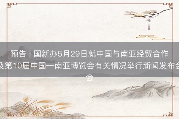 预告 | 国新办5月29日就中国与南亚经贸合作及第10届中国—南亚博览会有关情况举行新闻发布会