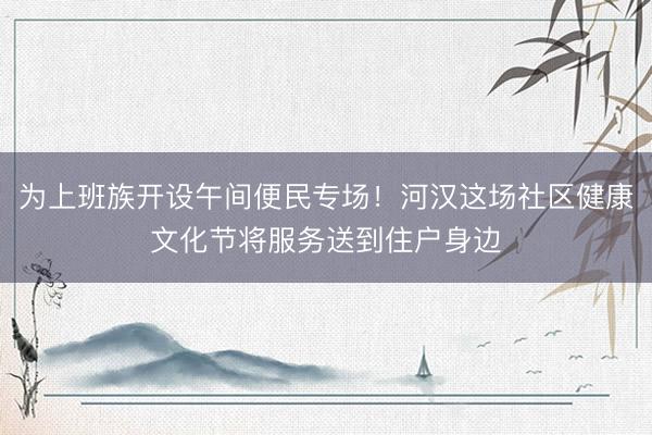 为上班族开设午间便民专场！河汉这场社区健康文化节将服务送到住户身边