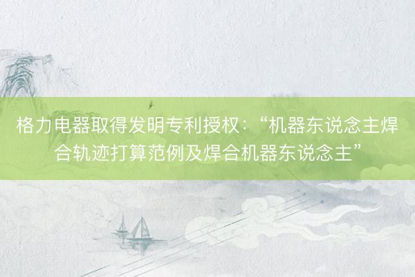 格力电器取得发明专利授权：“机器东说念主焊合轨迹打算范例及焊合机器东说念主”